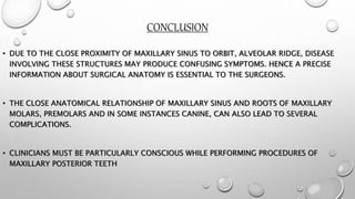 CONCLUSION
• DUE TO THE CLOSE PROXIMITY OF MAXILLARY SINUS TO ORBIT, ALVEOLAR RIDGE, DISEASE
INVOLVING THESE STRUCTURES MAY PRODUCE CONFUSING SYMPTOMS. HENCE A PRECISE
INFORMATION ABOUT SURGICAL ANATOMY IS ESSENTIAL TO THE SURGEONS.
• THE CLOSE ANATOMICAL RELATIONSHIP OF MAXILLARY SINUS AND ROOTS OF MAXILLARY
MOLARS, PREMOLARS AND IN SOME INSTANCES CANINE, CAN ALSO LEAD TO SEVERAL
COMPLICATIONS.
• CLINICIANS MUST BE PARTICULARLY CONSCIOUS WHILE PERFORMING PROCEDURES OF
MAXILLARY POSTERIOR TEETH
 