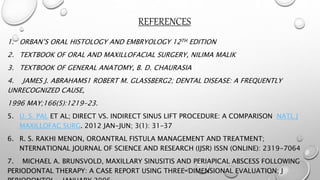REFERENCES
1. ORBAN’S ORAL HISTOLOGY AND EMBRYOLOGY 12TH EDITION
2. TEXTBOOK OF ORAL AND MAXILLOFACIAL SURGERY, NILIMA MALIK
3. TEXTBOOK OF GENERAL ANATOMY, B. D. CHAURASIA
4. JAMES J. ABRAHAMS1 ROBERT M. GLASSBERG2; DENTAL DISEASE: A FREQUENTLY
UNRECOGNIZED CAUSE,
1996 MAY;166(5):1219-23.
5. U. S. PAL ET AL; DIRECT VS. INDIRECT SINUS LIFT PROCEDURE: A COMPARISON NATL J
MAXILLOFAC SURG. 2012 JAN-JUN; 3(1): 31–37
6. R. S. RAKHI MENON, OROANTRAL FISTULA MANAGEMENT AND TREATMENT;
NTERNATIONAL JOURNAL OF SCIENCE AND RESEARCH (IJSR) ISSN (ONLINE): 2319-7064
7. MICHAEL A. BRUNSVOLD, MAXILLARY SINUSITIS AND PERIAPICAL ABSCESS FOLLOWING
PERIODONTAL THERAPY: A CASE REPORT USING THREE-DIMENSIONAL EVALUATION; J
 