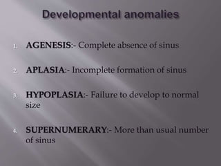 1. AGENESIS:- Complete absence of sinus
2. APLASIA:- Incomplete formation of sinus
3. HYPOPLASIA:- Failure to develop to normal
size
4. SUPERNUMERARY:- More than usual number
of sinus
 
