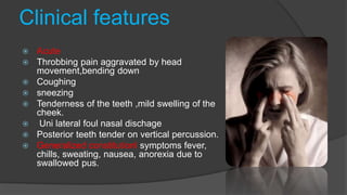 Clinical features
 Acute
 Throbbing pain aggravated by head
movement,bending down
 Coughing
 sneezing
 Tenderness of the teeth ,mild swelling of the
cheek.
 Uni lateral foul nasal dischage
 Posterior teeth tender on vertical percussion.
 Generalized constitutionl symptoms fever,
chills, sweating, nausea, anorexia due to
swallowed pus.
 