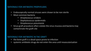 RATIONALE FOR ANTIBIOTIC PROPHYLAXIS
• Endoscopically normal sinuses were shown to be non sterile
• Most common bacteria
• Streptococcus viridans
• Staphylococcus epidermidis
• Streptococcus pneumonia
• Sinus graft procedure often violate the sinus mucosa and bacteria may
contaminate the graft site
RATIONALE FOR ANTIBIOTIC IN THE GRAFT
• the bone graft is a dead space prone to infection
• systemic antibiotic drugs do not enter the area until revascularization
 