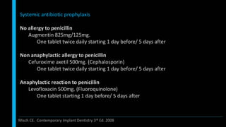 Systemic antibiotic prophylaxis
No allergy to penicillin
Augmentin 825mg/125mg.
One tablet twice daily starting 1 day before/ 5 days after
Non anaphylactic allergy to penicillin
Cefuroxime axetil 500mg. (Cephalosporin)
One tablet twice daily starting 1 day before/ 5 days after
Anaphylactic reaction to penicillin
Levofloxacin 500mg. (Fluoroquinolone)
One tablet starting 1 day before/ 5 days after
Misch CE. Contemporary Implant Dentistry 3rd Ed. 2008
 