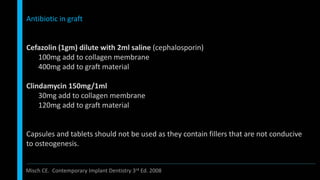 Antibiotic in graft
Cefazolin (1gm) dilute with 2ml saline (cephalosporin)
100mg add to collagen membrane
400mg add to graft material
Clindamycin 150mg/1ml
30mg add to collagen membrane
120mg add to graft material
Capsules and tablets should not be used as they contain fillers that are not conducive
to osteogenesis.
Misch CE. Contemporary Implant Dentistry 3rd Ed. 2008
 