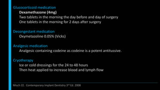 Glucocorticoid medication
Dexamethazone (4mg)
Two tablets in the morning the day before and day of surgery
One tablets in the morning for 2 days after surgery
Decongestant medication
Oxymetazoline 0.05% (Vicks)
Analgesic medication
Analgesic containing codeine as codeine is a potent antitussive.
Cryotherapy
Ice or cold dressings for the 24 to 48 hours
Then heat applied to increase blood and lymph flow
Misch CE. Contemporary Implant Dentistry 3rd Ed. 2008
 
