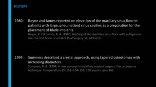 HISTORY
1980: Boyne and James reported on elevation of the maxillary sinus floor in
patients with large, pneumatized sinus cavities as a preparation for the
placement of blade implants.
Boyne, P. J. & James, R. A. (1980) Grafting of the maxillary sinus floor with autogenous
marrow and bone. Journal of Oral Surgery 38, 613–616.
1994: Summers described a crestal approach, using tapered osteotomes with
increasing diameters.
Summers, R. B. (1994) A new concept in maxillary implant surgery: the osteotome
technique. Compendium 15, 152–154–156, 158 passim; quiz 162.
 