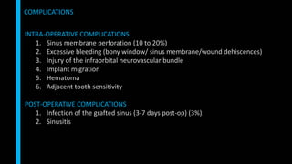 INTRA-OPERATIVE COMPLICATIONS
1. Sinus membrane perforation (10 to 20%)
2. Excessive bleeding (bony window/ sinus membrane/wound dehiscences)
3. Injury of the infraorbital neurovascular bundle
4. Implant migration
5. Hematoma
6. Adjacent tooth sensitivity
POST-OPERATIVE COMPLICATIONS
1. Infection of the grafted sinus (3-7 days post-op) (3%).
2. Sinusitis
COMPLICATIONS
 