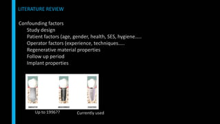Confounding factors
Study design
Patient factors (age, gender, health, SES, hygiene…..
Operator factors (experience, techniques…..
Regenerative material properties
Follow up period
Implant properties
LITERATURE REVIEW
Up to 1996?? Currently used
 