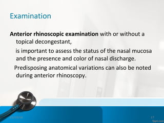 Examination
Anterior rhinoscopic examination with or without a
topical decongestant,
is important to assess the status of the nasal mucosa
and the presence and color of nasal discharge.
Predisposing anatomical variations can also be noted
during anterior rhinoscopy.
01/19/16 17
 