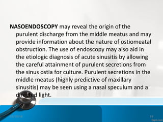 NASOENDOSCOPY may reveal the origin of the
purulent discharge from the middle meatus and may
provide information about the nature of ostiomeatal
obstruction. The use of endoscopy may also aid in
the etiologic diagnosis of acute sinusitis by allowing
the careful attainment of purulent secretions from
the sinus ostia for culture. Purulent secretions in the
middle meatus (highly predictive of maxillary
sinusitis) may be seen using a nasal speculum and a
directed light.
01/19/16 19
 