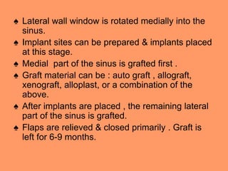 ♠ Lateral wall window is rotated medially into the
sinus.
♠ Implant sites can be prepared & implants placed
at this stage.
♠ Medial part of the sinus is grafted first .
♠ Graft material can be : auto graft , allograft,
xenograft, alloplast, or a combination of the
above.
♠ After implants are placed , the remaining lateral
part of the sinus is grafted.
♠ Flaps are relieved & closed primarily . Graft is
left for 6-9 months.
 