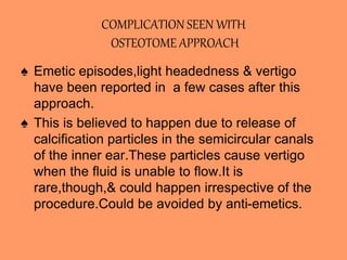 COMPLICATION SEEN WITH
OSTEOTOME APPROACH
♠ Emetic episodes,light headedness & vertigo
have been reported in a few cases after this
approach.
♠ This is believed to happen due to release of
calcification particles in the semicircular canals
of the inner ear.These particles cause vertigo
when the fluid is unable to flow.It is
rare,though,& could happen irrespective of the
procedure.Could be avoided by anti-emetics.
 