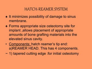 HATCH-REAMER SYSTEM
♠ It minimizes possibility of damage to sinus
membrane.
♠ Forms appropriate size osteotomy site for
implant ,allows placement of appropriate
amounts of bone grafting materials into the
elevated sinus cavity.
• Components: hatch reamer’s tip end:
a)REAMER HEAD. This has 4 components.
~ 1) tapered cutting edge :for initial osteotomy
 