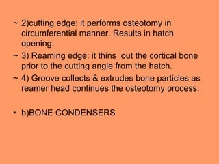 ~ 2)cutting edge: it performs osteotomy in
circumferential manner. Results in hatch
opening.
~ 3) Reaming edge: it thins out the cortical bone
prior to the cutting angle from the hatch.
~ 4) Groove collects & extrudes bone particles as
reamer head continues the osteotomy process.
• b)BONE CONDENSERS
 