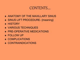 CONTENTS….
♠ ANATOMY OF THE MAXILLARY SINUS
♠ SINUS LIFT PROCEDURE- {meaning}
♠ HISTORY
♠ VARIOUS TECHNIQUES
♠ PRE-OPERATIVE MEDICATIONS
♠ FOLLOW UP
♠ COMPLICATIONS
♠ CONTRAINDICATIONS
 
