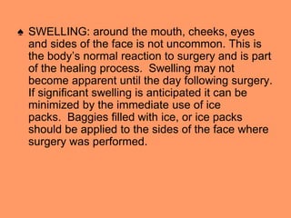 ♠ SWELLING: around the mouth, cheeks, eyes
and sides of the face is not uncommon. This is
the body’s normal reaction to surgery and is part
of the healing process. Swelling may not
become apparent until the day following surgery.
If significant swelling is anticipated it can be
minimized by the immediate use of ice
packs. Baggies filled with ice, or ice packs
should be applied to the sides of the face where
surgery was performed.
 