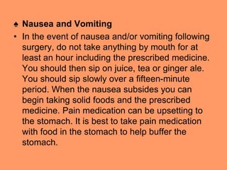 ♠ Nausea and Vomiting
• In the event of nausea and/or vomiting following
surgery, do not take anything by mouth for at
least an hour including the prescribed medicine.
You should then sip on juice, tea or ginger ale.
You should sip slowly over a fifteen-minute
period. When the nausea subsides you can
begin taking solid foods and the prescribed
medicine. Pain medication can be upsetting to
the stomach. It is best to take pain medication
with food in the stomach to help buffer the
stomach.
 