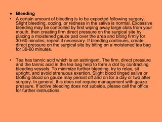 ♠ Bleeding
• A certain amount of bleeding is to be expected following surgery.
Slight bleeding, oozing, or redness in the saliva is normal. Excessive
bleeding may be controlled by first wiping away large clots from your
mouth, then creating firm direct pressure on the surgical site by
placing a moistened gauze pad over the area and biting firmly for
30-60 minutes; repeat if necessary. If bleeding continues, create
direct pressure on the surgical site by biting on a moistened tea bag
for 30-60 minutes.
• Tea has tannic acid which is an astringent. The firm, direct pressure
and the tannic acid in the tea bag help to form a clot by contracting
bleeding vessels. To minimize further bleeding, try to relax, sit
upright, and avoid strenuous exertion. Slight blood tinged saliva or
blotting blood on gauze may persist off and on for a day or two after
surgery. In general, this does not require management with gauze
pressure. If active bleeding does not subside, please call the office
for further instructions.
 