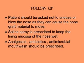 FOLLOW UP
♠ Patient should be asked not to sneeze or
blow the nose as they can cause the bone
graft material to move.
♠ Saline spray is prescribed to keep the
lining mucosa of the nose wet.
♠ Analgesics , antibiotics , antimicrobial
mouthwash should be prescribed.
 