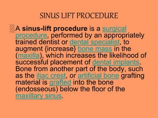 SINUS LIFT PROCEDURE
░A sinus-lift procedure is a surgical
procedure, performed by an appropriately
trained dentist or dental specialist, to
augment {increase} bone mass in the
(maxilla), which increases the likelihood of
successful placement of dental implants.
Bone from another part of the body, such
as the iliac crest, or artificial bone grafting
material is grafted into the bone
(endosseous) below the floor of the
maxillary sinus.
 
