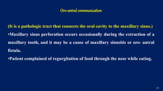 29
Oro-antral communication
(It is a pathologic tract that connects the oral cavity to the maxillary sinus.)
•Maxillary sinus perforation occurs occasionally during the extraction of a
maxillary tooth, and it may be a cause of maxillary sinusitis or oro- antral
fistula.
•Patient complained of regurgitation of food through the nose while eating.
 