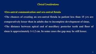 Clinical Considerations:
31
•Oro-antral communication and oro-antral fistula
•The chances of creating an oro-antral fistula in patient less than 15 yrs are
comparatively lesser than in adults due to incomplete development of sinus.
•The distance between apical end of maxillary posterior teeth and floor of
sinus is approximately 1-1.2 cm. In some cases the gap may be still lesser.
 