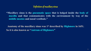 Definition of maxillary sinus
“Maxillary sinus is the pneumatic space that is lodged inside the body of
maxilla and that communicates with the environment by way of the
middle meatus and nasal vestibule.”
Anatomy of the maxillary sinus was 1st described by Highmore in 1651.
So it is also known as “Antrum of Highmore”
5
 