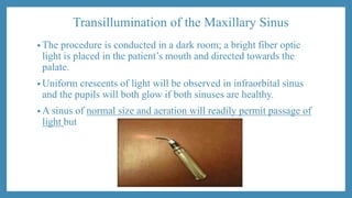 Transillumination of the Maxillary Sinus
• The procedure is conducted in a dark room; a bright fiber optic
light is placed in the patient’s mouth and directed towards the
palate.
• Uniform crescents of light will be observed in infraorbital sinus
and the pupils will both glow if both sinuses are healthy.
• A sinus of normal size and aeration will readily permit passage of
light but
 