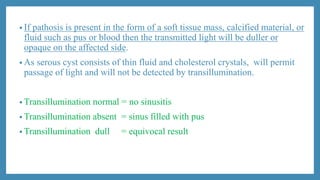 • If pathosis is present in the form of a soft tissue mass, calcified material, or
fluid such as pus or blood then the transmitted light will be duller or
opaque on the affected side.
• As serous cyst consists of thin fluid and cholesterol crystals, will permit
passage of light and will not be detected by transillumination.
• Transillumination normal = no sinusitis
• Transillumination absent = sinus filled with pus
• Transillumination dull = equivocal result
 