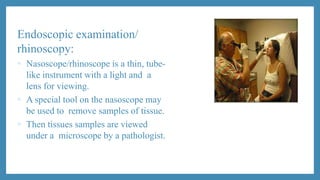 Endoscopic examination/
rhinoscopy:
 Nasoscope/rhinoscope is a thin, tube-
like instrument with a light and a
lens for viewing.
 A special tool on the nasoscope may
be used to remove samples of tissue.
 Then tissues samples are viewed
under a microscope by a pathologist.
 