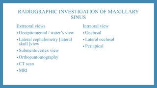 RADIOGRAPHIC INVESTIGATION OF MAXILLARY
SINUS
Extraoral views
• Occipitomental / water’s view
• Lateral cephalometry [lateral
skull ]view
• Submentovertex view
• Orthopantomography
• CT scan
• MRI
Intraoral view
• Occlusal
• Lateral occlusal
• Periapical
 