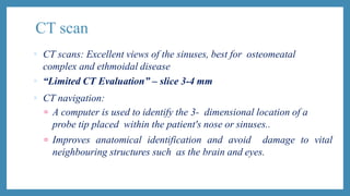 CT scan
 CT scans: Excellent views of the sinuses, best for osteomeatal
complex and ethmoidal disease
 “Limited CT Evaluation” – slice 3-4 mm
 CT navigation:
 A computer is used to identify the 3- dimensional location of a
probe tip placed within the patient's nose or sinuses..
 Improves anatomical identification and avoid damage to vital
neighbouring structures such as the brain and eyes.
 