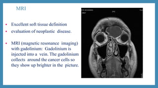 MRI
• Excellent soft tissue definition
• evaluation of neoplastic disease.
• MRI (magnetic resonance imaging)
with gadolinium: Gadolinium is
injected into a vein. The gadolinium
collects around the cancer cells so
they show up brighter in the picture.
 