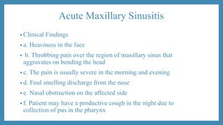 Acute Maxillary Sinusitis
• Clinical Findings
• a. Heaviness in the face
• b. Throbbing pain over the region of maxillary sinus that
aggravates on bending the head
• c. The pain is usually severe in the morning and evening
• d. Foul smelling discharge from the nose
• e. Nasal obstruction on the affected side
• f. Patient may have a productive cough in the night due to
collection of pus in the pharynx
 