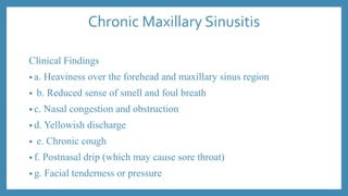 Chronic Maxillary Sinusitis
Clinical Findings
• a. Heaviness over the forehead and maxillary sinus region
• b. Reduced sense of smell and foul breath
• c. Nasal congestion and obstruction
• d. Yellowish discharge
• e. Chronic cough
• f. Postnasal drip (which may cause sore throat)
• g. Facial tenderness or pressure
 