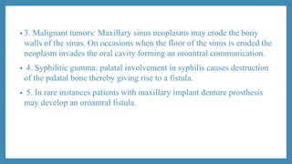 • 3. Malignant tumors: Maxillary sinus neoplasms may erode the bony
walls of the sinus. On occasions when the floor of the sinus is eroded the
neoplasm invades the oral cavity forming an oroantral communication.
• 4. Syphilitic gumma: palatal involvement in syphilis causes destruction
of the palatal bone thereby giving rise to a fistula.
• 5. In rare instances patients with maxillary implant denture prosthesis
may develop an oroantral fistula.
 