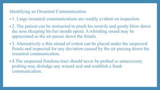 Identifying an Oroantral Communication
• 1. Large oroantral communications are readily evident on inspection.
• 2. The patient can be instructed to pinch his nostrils and gently blow down
the nose (keeping his/her mouth open). A whistling sound may be
appreciated as the air passes down the fistula.
• 3. Alternatively a thin strand of cotton can be placed under the suspected
fistula and inspected for any deviation caused by the air passing down the
oroantral communication.
• 4.The suspected fistulous tract should never be probed as unnecessary
probing may dislodge any wound seal and establish a frank
communication.
 