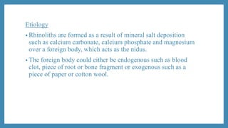 Etiology
• Rhinoliths are formed as a result of mineral salt deposition
such as calcium carbonate, calcium phosphate and magnesium
over a foreign body, which acts as the nidus.
• The foreign body could either be endogenous such as blood
clot, piece of root or bone fragment or exogenous such as a
piece of paper or cotton wool.
 