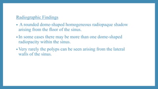 Radiographic Findings
• A rounded dome-shaped homogeneous radiopaque shadow
arising from the floor of the sinus.
• In some cases there may be more than one dome-shaped
radiopacity within the sinus.
• Very rarely the polyps can be seen arising from the lateral
walls of the sinus.
 