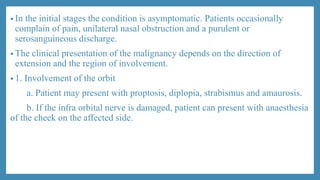 • In the initial stages the condition is asymptomatic. Patients occasionally
complain of pain, unilateral nasal obstruction and a purulent or
serosanguineous discharge.
• The clinical presentation of the malignancy depends on the direction of
extension and the region of involvement.
• 1. Involvement of the orbit
a. Patient may present with proptosis, diplopia, strabismus and amaurosis.
b. If the infra orbital nerve is damaged, patient can present with anaesthesia
of the cheek on the affected side.
 