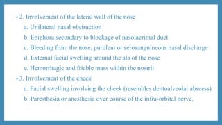 • 2. Involvement of the lateral wall of the nose
a. Unilateral nasal obstruction
b. Epiphora secondary to blockage of nasolacrimal duct
c. Bleeding from the nose, purulent or serosanguineous nasal discharge
d. External facial swelling around the ala of the nose
e. Hemorrhagic and friable mass within the nostril
• 3. Involvement of the cheek
a. Facial swelling involving the cheek (resembles dentoalveolar abscess)
b. Paresthesia or anesthesia over course of the infra-orbital nerve.
 