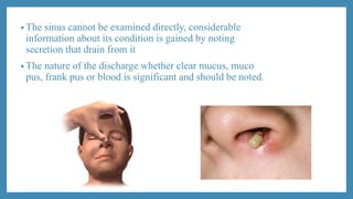 • The sinus cannot be examined directly, considerable
information about its condition is gained by noting
secretion that drain from it
• The nature of the discharge whether clear mucus, muco
pus, frank pus or blood is significant and should be noted.
 
