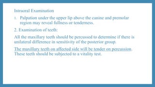 Intraoral Examination
1. Palpation under the upper lip above the canine and premolar
region may reveal fullness or tenderness.
2. Examination of teeth:
All the maxillary teeth should be percussed to determine if there is
unilateral difference in sensitivity of the posterior group.
The maxillary teeth on affected side will be tender on percussion.
These teeth should be subjected to a vitality test.
 