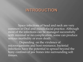 Space infections of head and neck are very
common in Oral and maxillofacial practice. Although
most of the infections can be managed successfully
with minimal or no complication, some can produce
serious morbidity or even death.
Depending on the virulence of
microorganisms and host resistance, bacterial
infections have the potential to spread beyond the
bony confines of jaw bones into surrounding soft
tissues.
 