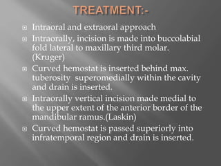  Intraoral and extraoral approach
 Intraorally, incision is made into buccolabial
fold lateral to maxillary third molar.
(Kruger)
 Curved hemostat is inserted behind max.
tuberosity superomedially within the cavity
and drain is inserted.
 Intraorally vertical incision made medial to
the upper extent of the anterior border of the
mandibular ramus.(Laskin)
 Curved hemostat is passed superiorly into
infratemporal region and drain is inserted.
 