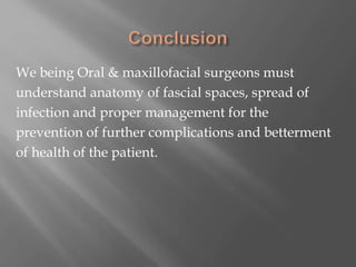 We being Oral & maxillofacial surgeons must
understand anatomy of fascial spaces, spread of
infection and proper management for the
prevention of further complications and betterment
of health of the patient.
 