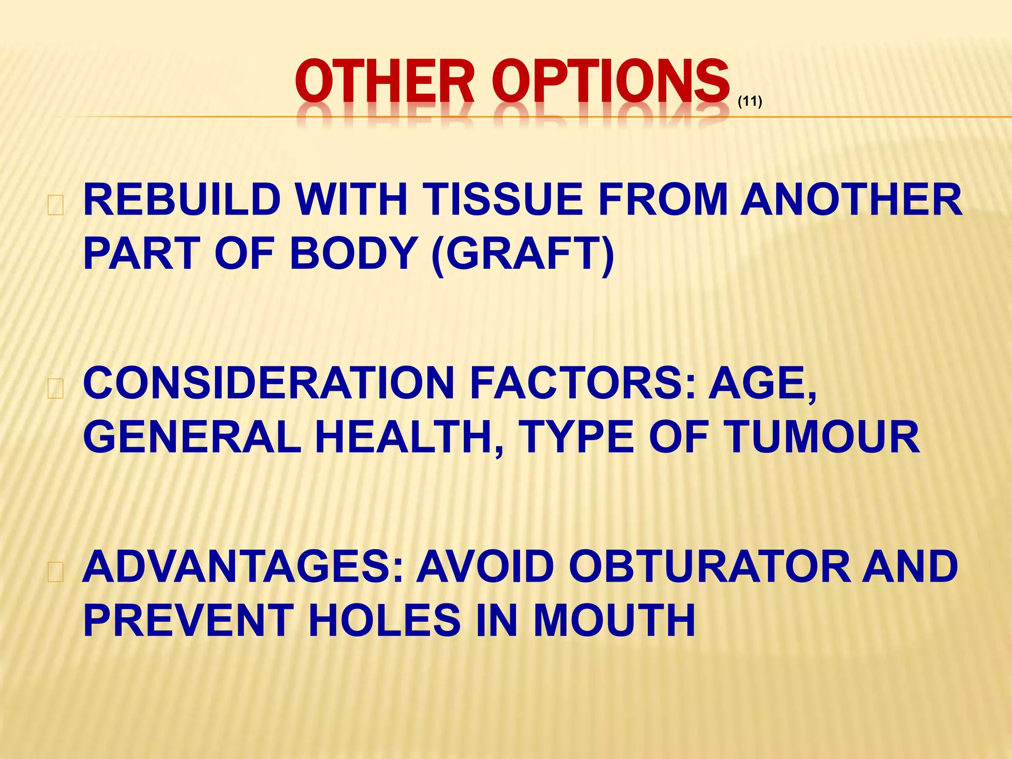 OTHER OPTIONS
REBUILD WITH TISSUE FROM ANOTHER
PART OF BODY (GRAFT)
CONSIDERATION FACTORS: AGE,
GENERAL HEALTH, TYPE OF TUMOUR
ADVANTAGES: AVOID OBTURATOR AND
PREVENT HOLES IN MOUTH
(11)
 