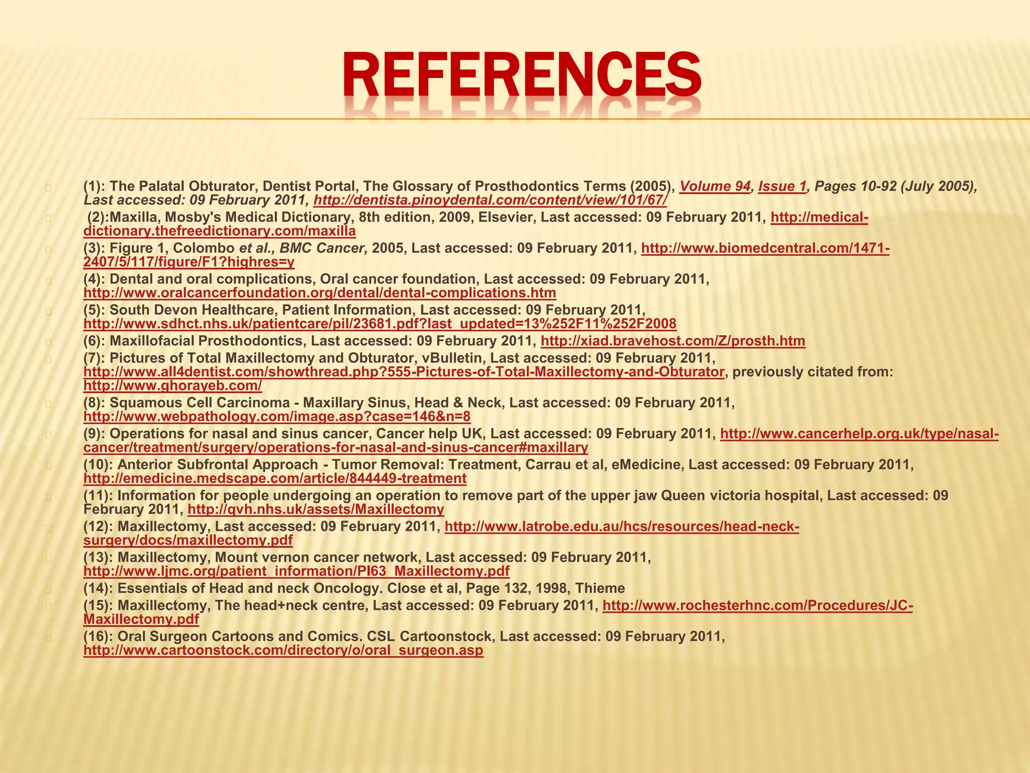 REFERENCES
(1): The Palatal Obturator, Dentist Portal, The Glossary of Prosthodontics Terms (2005), Volume 94, Issue 1, Pages 10-92 (July 2005),
Last accessed: 09 February 2011, http://dentista.pinoydental.com/content/view/101/67/
(2):Maxilla, Mosby's Medical Dictionary, 8th edition, 2009, Elsevier, Last accessed: 09 February 2011, http://medical-
dictionary.thefreedictionary.com/maxilla
(3): Figure 1, Colombo et al., BMC Cancer, 2005, Last accessed: 09 February 2011, http://www.biomedcentral.com/1471-
2407/5/117/figure/F1?highres=y
(4): Dental and oral complications, Oral cancer foundation, Last accessed: 09 February 2011,
http://www.oralcancerfoundation.org/dental/dental-complications.htm
(5): South Devon Healthcare, Patient Information, Last accessed: 09 February 2011,
http://www.sdhct.nhs.uk/patientcare/pil/23681.pdf?last_updated=13%252F11%252F2008
(6): Maxillofacial Prosthodontics, Last accessed: 09 February 2011, http://xiad.bravehost.com/Z/prosth.htm
(7): Pictures of Total Maxillectomy and Obturator, vBulletin, Last accessed: 09 February 2011,
http://www.all4dentist.com/showthread.php?555-Pictures-of-Total-Maxillectomy-and-Obturator, previously citated from:
http://www.ghorayeb.com/
(8): Squamous Cell Carcinoma - Maxillary Sinus, Head & Neck, Last accessed: 09 February 2011,
http://www.webpathology.com/image.asp?case=146&n=8
(9): Operations for nasal and sinus cancer, Cancer help UK, Last accessed: 09 February 2011, http://www.cancerhelp.org.uk/type/nasal-
cancer/treatment/surgery/operations-for-nasal-and-sinus-cancer#maxillary
(10): Anterior Subfrontal Approach - Tumor Removal: Treatment, Carrau et al, eMedicine, Last accessed: 09 February 2011,
http://emedicine.medscape.com/article/844449-treatment
(11): Information for people undergoing an operation to remove part of the upper jaw Queen victoria hospital, Last accessed: 09
February 2011, http://qvh.nhs.uk/assets/Maxillectomy
(12): Maxillectomy, Last accessed: 09 February 2011, http://www.latrobe.edu.au/hcs/resources/head-neck-
surgery/docs/maxillectomy.pdf
(13): Maxillectomy, Mount vernon cancer network, Last accessed: 09 February 2011,
http://www.ljmc.org/patient_information/PI63_Maxillectomy.pdf
(14): Essentials of Head and neck Oncology. Close et al, Page 132, 1998, Thieme
(15): Maxillectomy, The head+neck centre, Last accessed: 09 February 2011, http://www.rochesterhnc.com/Procedures/JC-
Maxillectomy.pdf
(16): Oral Surgeon Cartoons and Comics. CSL Cartoonstock, Last accessed: 09 February 2011,
http://www.cartoonstock.com/directory/o/oral_surgeon.asp
 