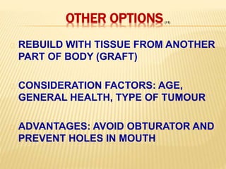 OTHER OPTIONS
REBUILD WITH TISSUE FROM ANOTHER
PART OF BODY (GRAFT)
CONSIDERATION FACTORS: AGE,
GENERAL HEALTH, TYPE OF TUMOUR
ADVANTAGES: AVOID OBTURATOR AND
PREVENT HOLES IN MOUTH
(11)
 