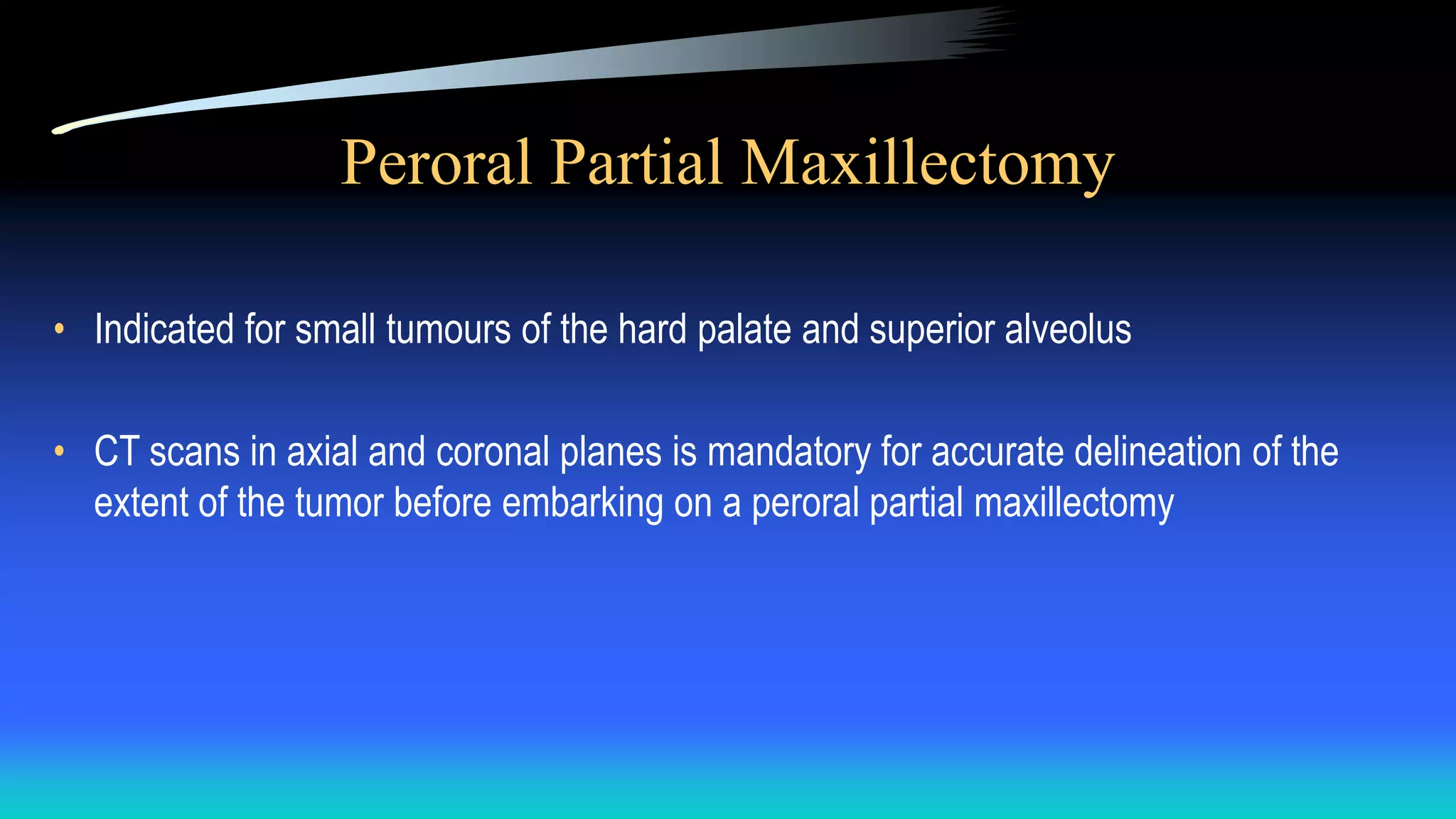 Peroral Partial Maxillectomy
• Indicated for small tumours of the hard palate and superior alveolus
• CT scans in axial and coronal planes is mandatory for accurate delineation of the
extent of the tumor before embarking on a peroral partial maxillectomy
 