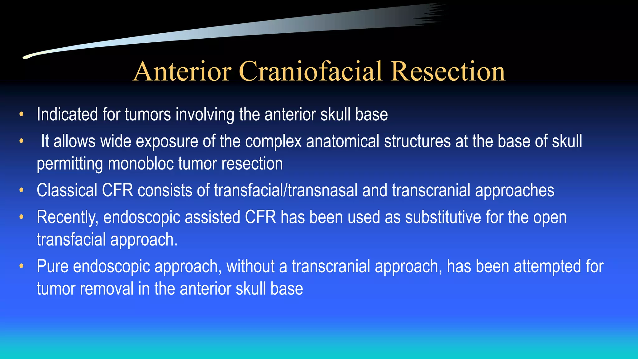 Anterior Craniofacial Resection
• Indicated for tumors involving the anterior skull base
• It allows wide exposure of the complex anatomical structures at the base of skull
permitting monobloc tumor resection
• Classical CFR consists of transfacial/transnasal and transcranial approaches
• Recently, endoscopic assisted CFR has been used as substitutive for the open
transfacial approach.
• Pure endoscopic approach, without a transcranial approach, has been attempted for
tumor removal in the anterior skull base
 